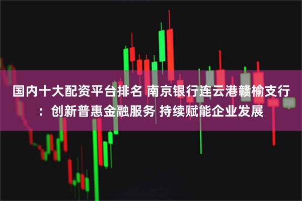 国内十大配资平台排名 南京银行连云港赣榆支行：创新普惠金融服务 持续赋能企业发展