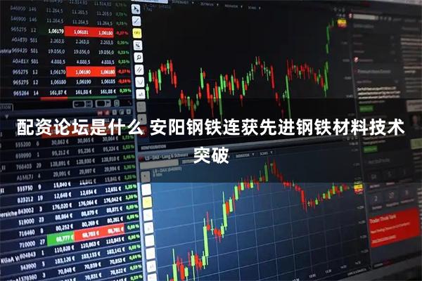 配资论坛是什么 安阳钢铁连获先进钢铁材料技术突破