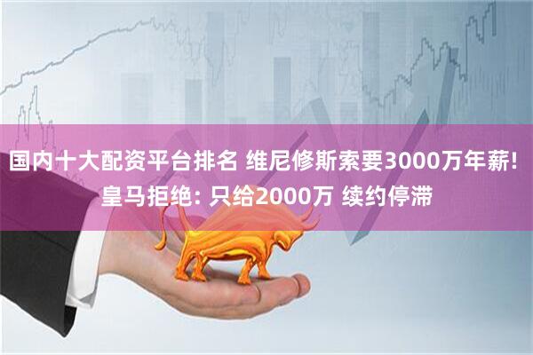 国内十大配资平台排名 维尼修斯索要3000万年薪! 皇马拒绝: 只给2000万 续约停滞