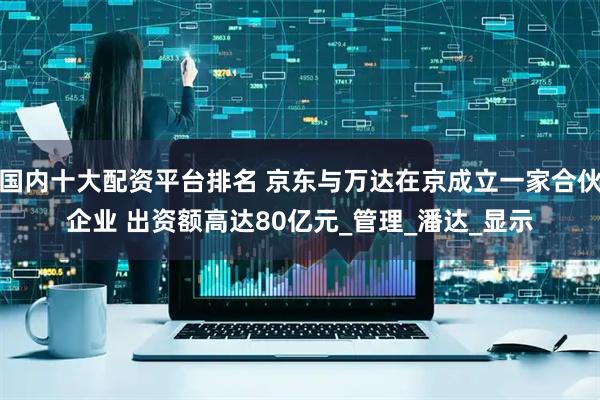 国内十大配资平台排名 京东与万达在京成立一家合伙企业 出资额高达80亿元_管理_潘达_显示