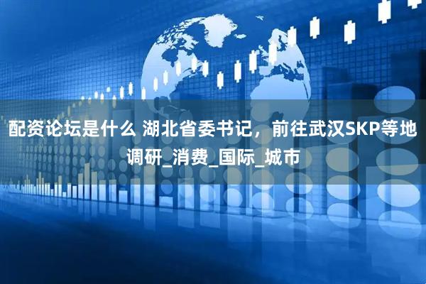配资论坛是什么 湖北省委书记，前往武汉SKP等地调研_消费_国际_城市