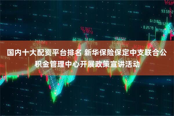 国内十大配资平台排名 新华保险保定中支联合公积金管理中心开展政策宣讲活动