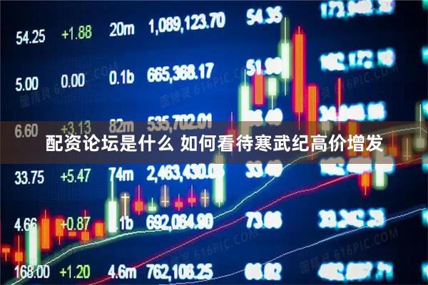 配资论坛是什么 如何看待寒武纪高价增发