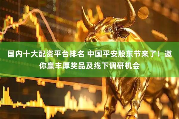 国内十大配资平台排名 中国平安股东节来了！邀你赢丰厚奖品及线下调研机会