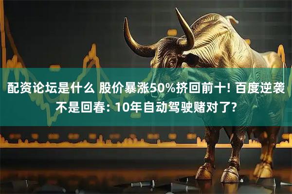 配资论坛是什么 股价暴涨50%挤回前十! 百度逆袭不是回春: 10年自动驾驶赌对了?