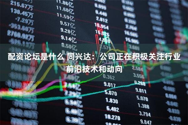 配资论坛是什么 同兴达：公司正在积极关注行业前沿技术和动向