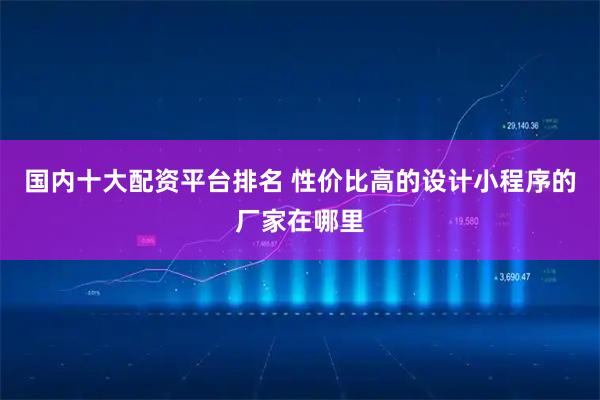 国内十大配资平台排名 性价比高的设计小程序的厂家在哪里