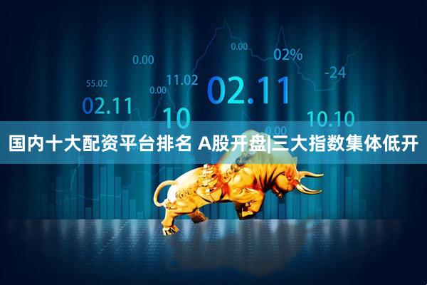 国内十大配资平台排名 A股开盘|三大指数集体低开