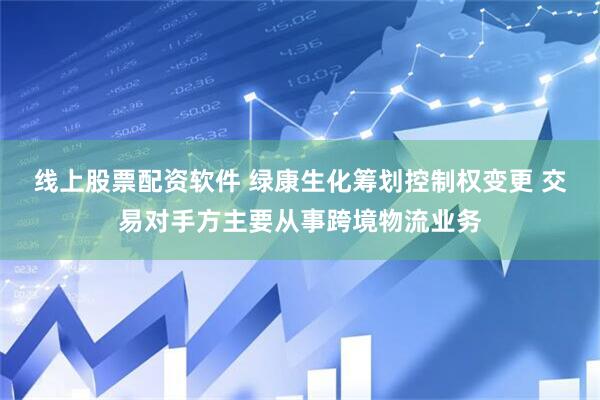 线上股票配资软件 绿康生化筹划控制权变更 交易对手方主要从事跨境物流业务