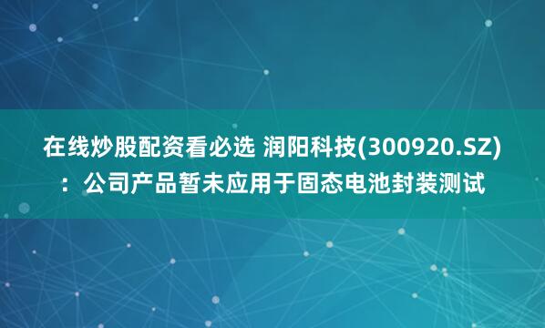 在线炒股配资看必选 润阳科技(300920.SZ)：公司产品暂未应用于固态电池封装测试
