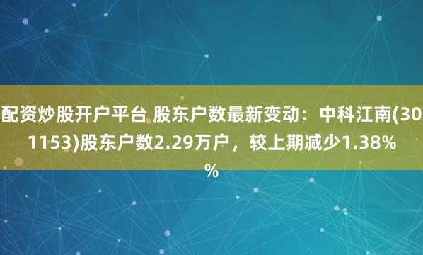 配资炒股开户平台 股东户数最新变动：中科江南(301153)股东户数2.29万户，较上期减少1.38%
