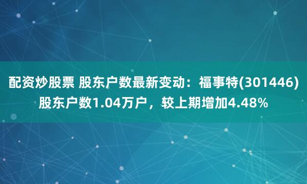 配资炒股票 股东户数最新变动：福事特(301446)股东户数1.04万户，较上期增加4.48%