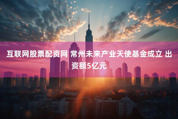 互联网股票配资网 常州未来产业天使基金成立 出资额5亿元