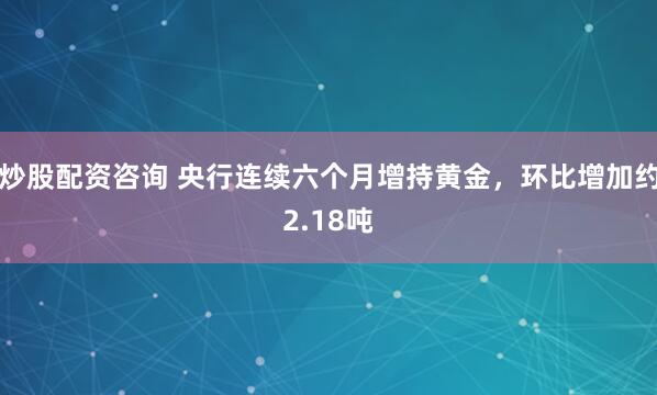 炒股配资咨询 央行连续六个月增持黄金，环比增加约2.18吨