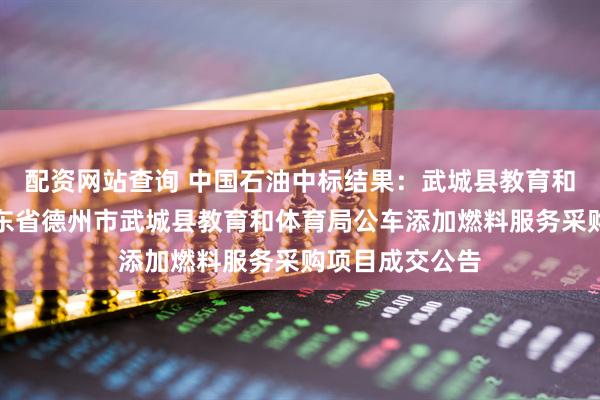 配资网站查询 中国石油中标结果：武城县教育和体育局本级山东省德州市武城县教育和体育局公车添加燃料服务采购项目成交公告