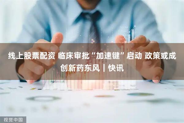 线上股票配资 临床审批“加速键”启动 政策或成创新药东风｜快讯