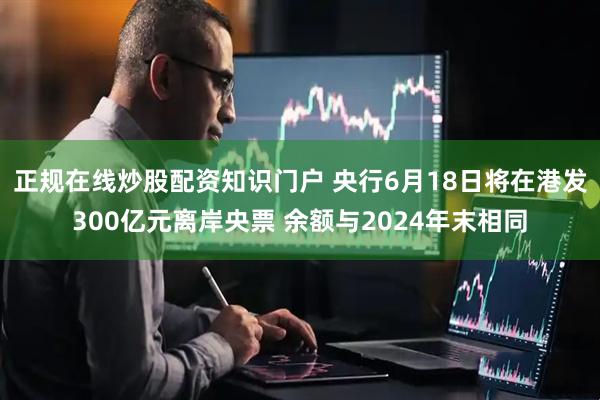 正规在线炒股配资知识门户 央行6月18日将在港发300亿元离岸央票 余额与2024年末相同