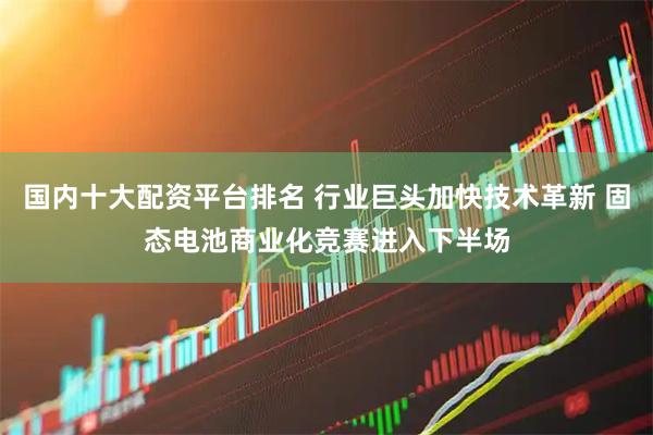 国内十大配资平台排名 行业巨头加快技术革新 固态电池商业化竞赛进入下半场