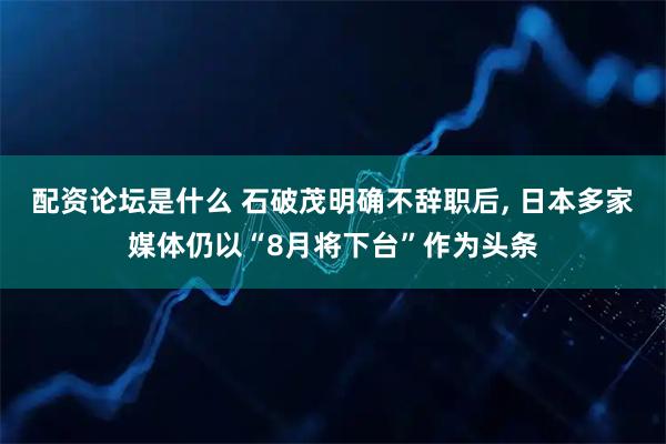 配资论坛是什么 石破茂明确不辞职后, 日本多家媒体仍以“8月将下台”作为头条