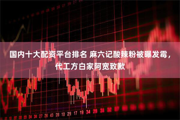 国内十大配资平台排名 麻六记酸辣粉被曝发霉，代工方白家阿宽致歉