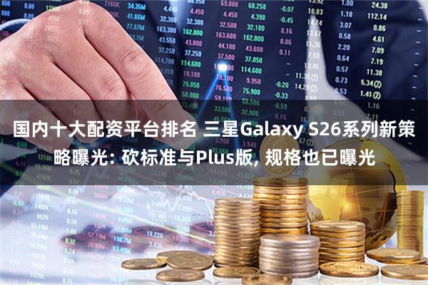 国内十大配资平台排名 三星Galaxy S26系列新策略曝光: 砍标准与Plus版, 规格也已曝光