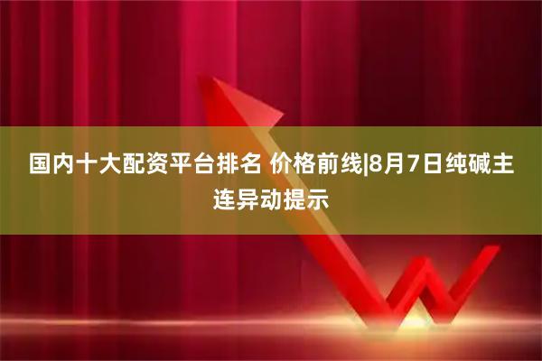 国内十大配资平台排名 价格前线|8月7日纯碱主连异动提示