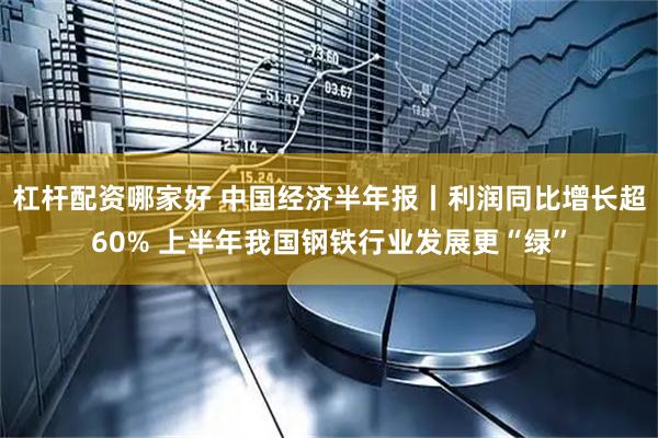 杠杆配资哪家好 中国经济半年报丨利润同比增长超60% 上半年我国钢铁行业发展更“绿”