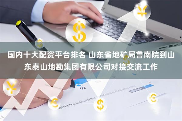 国内十大配资平台排名 山东省地矿局鲁南院到山东泰山地勘集团有限公司对接交流工作