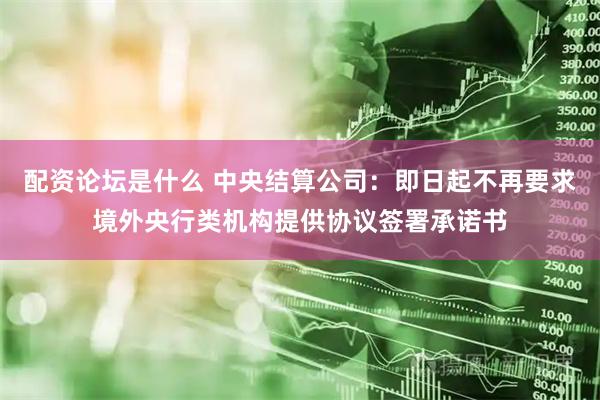 配资论坛是什么 中央结算公司：即日起不再要求境外央行类机构提供协议签署承诺书