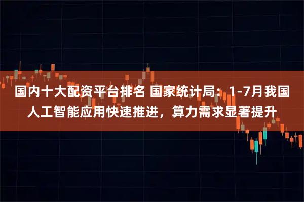 国内十大配资平台排名 国家统计局：1-7月我国人工智能应用快速推进，算力需求显著提升