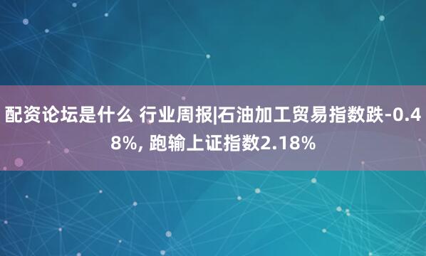 配资论坛是什么 行业周报|石油加工贸易指数跌-0.48%, 跑输上证指数2.18%