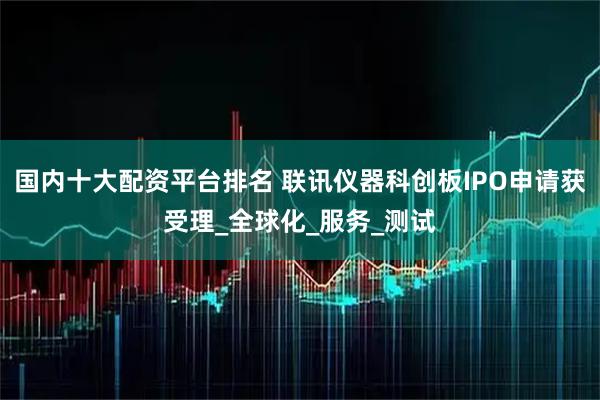 国内十大配资平台排名 联讯仪器科创板IPO申请获受理_全球化_服务_测试