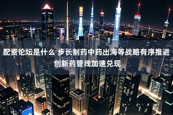 配资论坛是什么 步长制药中药出海等战略有序推进 创新药管线加速兑现