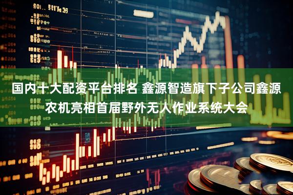 国内十大配资平台排名 鑫源智造旗下子公司鑫源农机亮相首届野外无人作业系统大会
